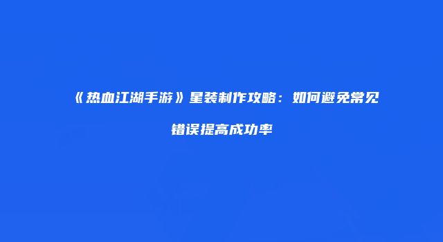 《热血江湖手游》星装制作攻略：如何避免常见错误提高成功率