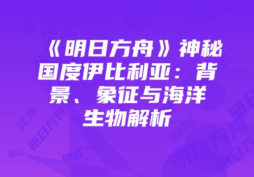 《明日方舟》神秘国度伊比利亚：背景、象征与海洋生物解析