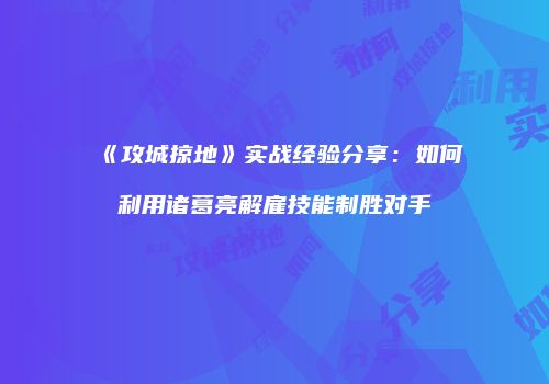 《攻城掠地》实战经验分享：如何利用诸葛亮解雇技能制胜对手