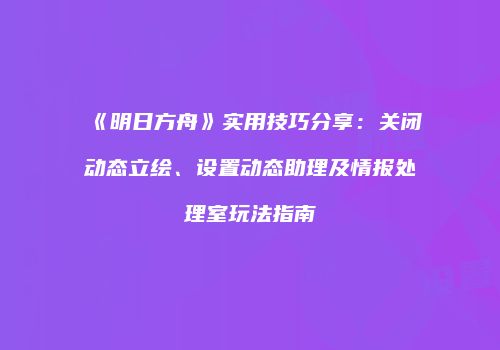 《明日方舟》实用技巧分享：关闭动态立绘、设置动态助理及情报处理室玩法指南