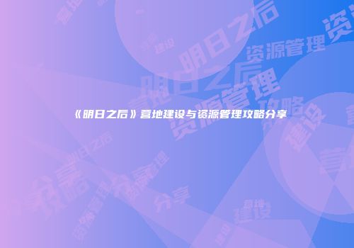 《明日之后》营地建设与资源管理攻略分享