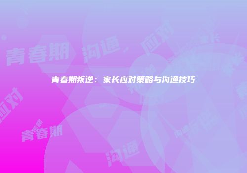 青春期叛逆：家长应对策略与沟通技巧