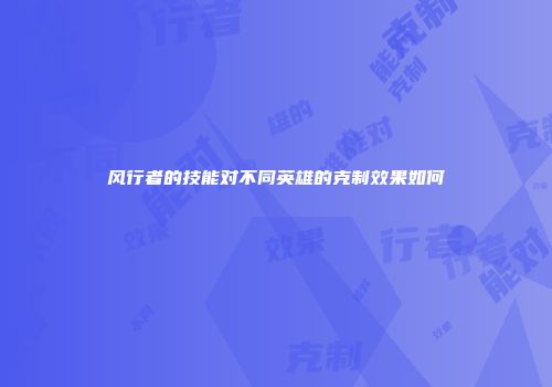 风行者的技能对不同英雄的克制效果如何