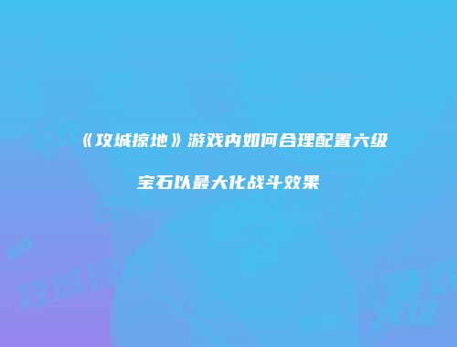 《攻城掠地》游戏内如何合理配置六级宝石以最大化战斗效果