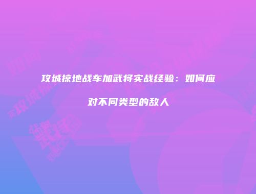 攻城掠地战车加武将实战经验：如何应对不同类型的敌人