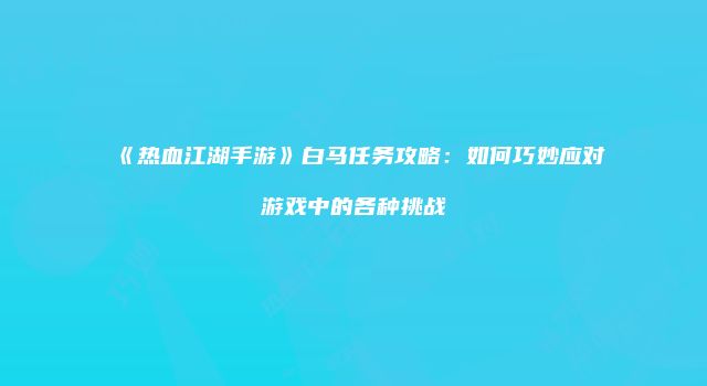 《热血江湖手游》白马任务攻略：如何巧妙应对游戏中的各种挑战