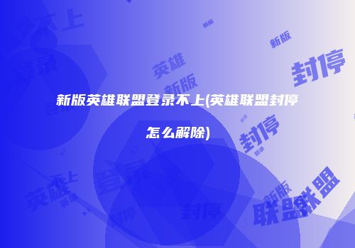新版英雄联盟登录不上(英雄联盟封停怎么解除)