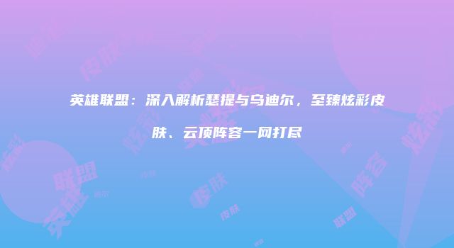 英雄联盟：深入解析瑟提与乌迪尔，至臻炫彩皮肤、云顶阵容一网打尽