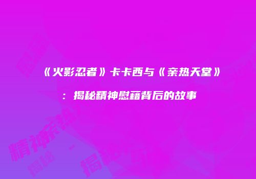 《火影忍者》卡卡西与《亲热天堂》：揭秘精神慰藉背后的故事