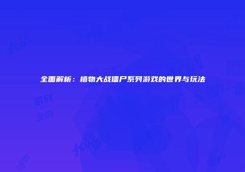 全面解析：植物大战僵尸系列游戏的世界与玩法