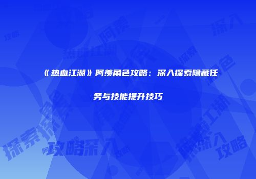 《热血江湖》阿羡角色攻略：深入探索隐藏任务与技能提升技巧