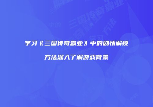 学习《三国传奇霸业》中的剧情解锁方法深入了解游戏背景