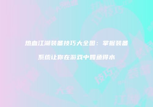 热血江湖装备技巧大全图：掌握装备系统让你在游戏中如鱼得水