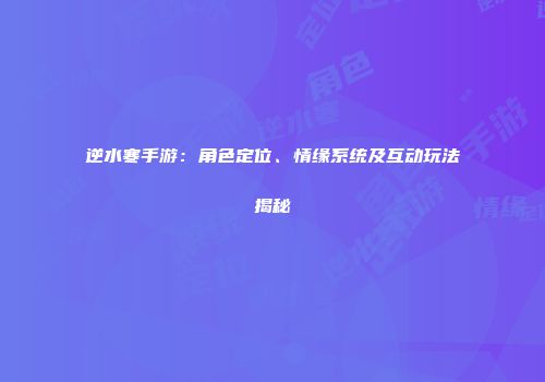 逆水寒手游：角色定位、情缘系统及互动玩法揭秘
