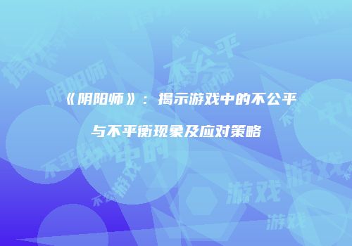 《阴阳师》：揭示游戏中的不公平与不平衡现象及应对策略