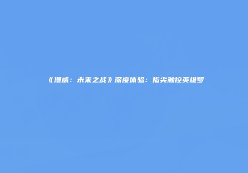 《漫威：未来之战》深度体验：指尖触控英雄梦