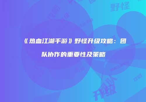 《热血江湖手游》野怪升级攻略：团队协作的重要性及策略