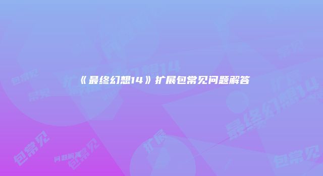 《最终幻想14》扩展包常见问题解答