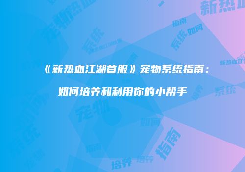 《新热血江湖首服》宠物系统指南：如何培养和利用你的小帮手