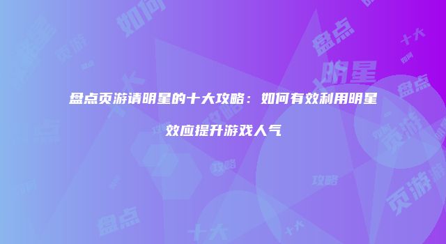 盘点页游请明星的十大攻略：如何有效利用明星效应提升游戏人气