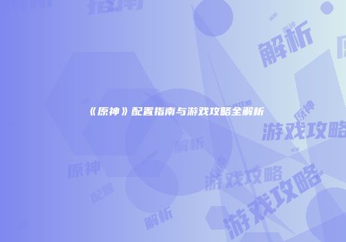 《原神》配置指南与游戏攻略全解析