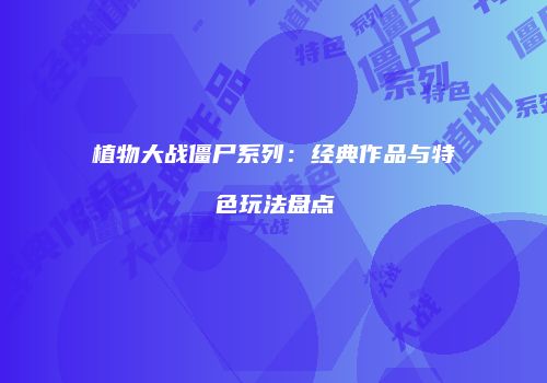 植物大战僵尸系列：经典作品与特色玩法盘点