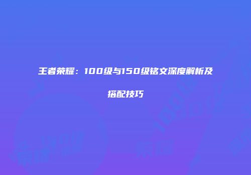 王者荣耀：100级与150级铭文深度解析及搭配技巧
