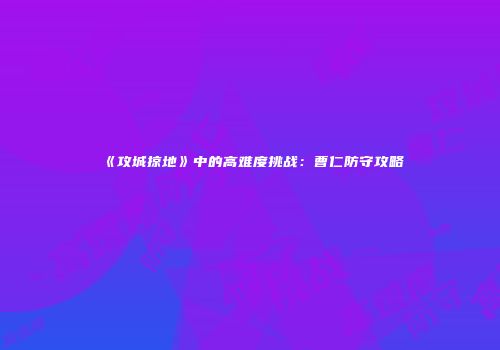 《攻城掠地》中的高难度挑战：曹仁防守攻略