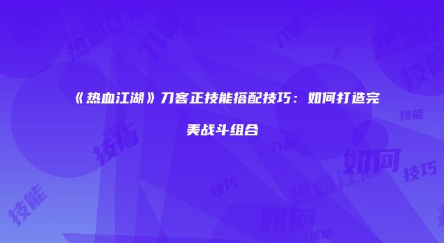 《热血江湖》刀客正技能搭配技巧：如何打造完美战斗组合