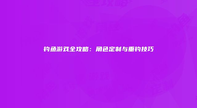 钓鱼游戏全攻略：角色定制与垂钓技巧