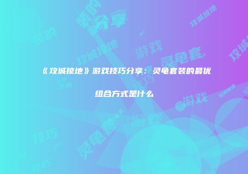 《攻城掠地》游戏技巧分享：灵龟套装的最优组合方式是什么