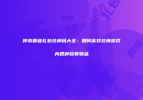 传奇霸业礼包兑换码大全：如何高效兑换游戏内各种珍贵物品