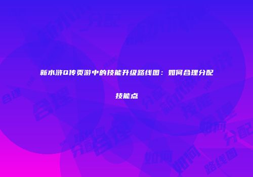 新水浒Q传页游中的技能升级路线图：如何合理分配技能点