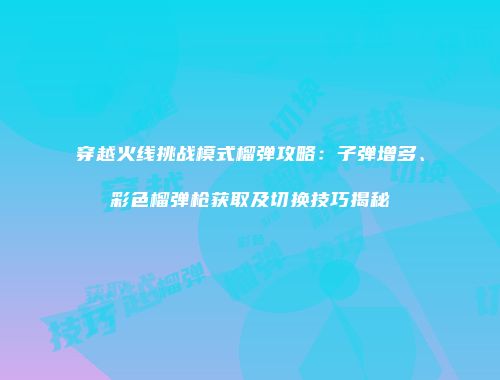 穿越火线挑战模式榴弹攻略：子弹增多、彩色榴弹枪获取及切换技巧揭秘