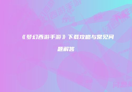 《梦幻西游手游》下载攻略与常见问题解答
