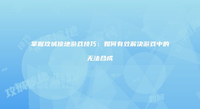掌握攻城掠地游戏技巧：如何有效解决游戏中的无法合成