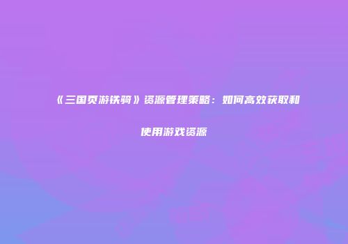《三国页游铁骑》资源管理策略：如何高效获取和使用游戏资源