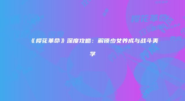 《樱花革命》深度攻略：解锁少女养成与战斗美学