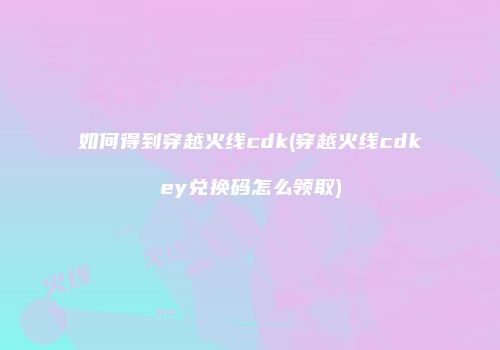 如何得到穿越火线cdk(穿越火线cdkey兑换码怎么领取)