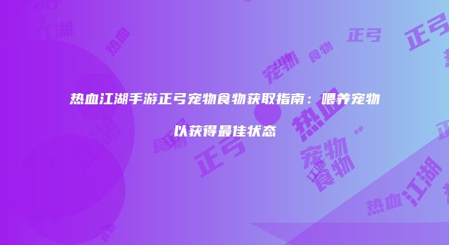 热血江湖手游正弓宠物食物获取指南：喂养宠物以获得最佳状态