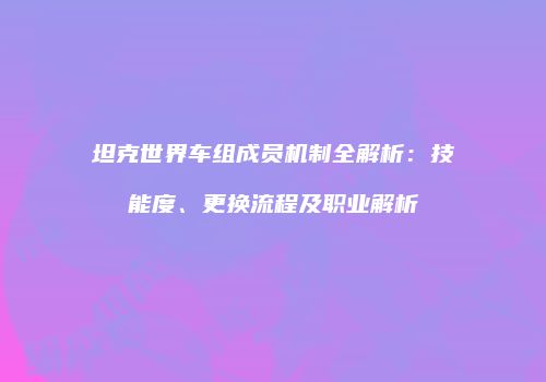 坦克世界车组成员机制全解析：技能度、更换流程及职业解析