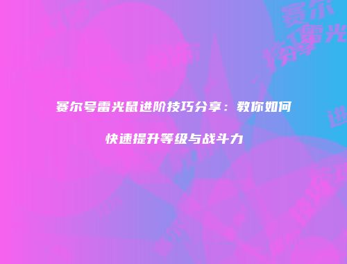 赛尔号雷光鼠进阶技巧分享：教你如何快速提升等级与战斗力