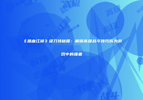 《热血江湖》级刀技秘籍：解锁高级战斗技巧成为游戏中的强者