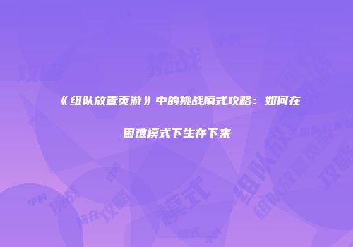 《组队放置页游》中的挑战模式攻略：如何在困难模式下生存下来
