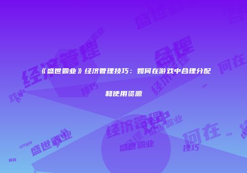 《盛世霸业》经济管理技巧：如何在游戏中合理分配和使用资源