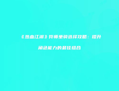 《热血江湖》符师坐骑选择攻略：提升角色能力的最佳组合