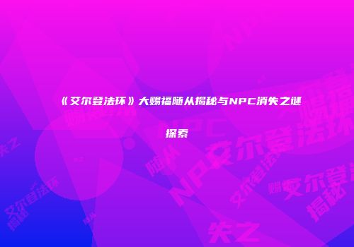 《艾尔登法环》大赐福随从揭秘与NPC消失之谜探索