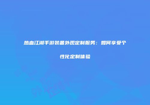 热血江湖手游装备外观定制服务：如何享受个性化定制体验