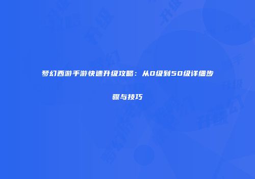 梦幻西游手游快速升级攻略：从0级到50级详细步骤与技巧