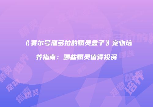 《赛尔号潘多拉的精灵盒子》宠物培养指南:哪些精灵值得投资